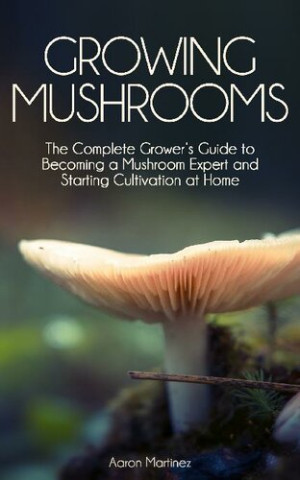 Growing Mushrooms: The Complete Grower’s Guide to Becoming a Mushroom Expert and Starting Cultivation at Home